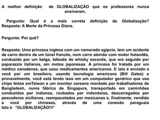 A melhor definição de GLOBALIZAÇÃO que os professores nunca
ensinaram.
Pergunta: Qual é a mais correta definição de Globalização?
Resposta: A Morte da Princesa Diana.
Pergunta: Por quê?
Resposta: Uma princesa inglesa com um namorado egípcio, tem um acidente
de carro dentro de um túnel francês, num carro alemão com motor holandês,
conduzido por um belga, bêbado de whisky escocês, que era seguido por
paparazzis italianos, em motos japonesas. A princesa foi tratada por um
médico canadense, que usou medicamentos americanos. E isto é enviado a
você por um brasileiro, usando tecnologia americana (Bill Gates) e
provavelmente, você está lendo isso em um computador genérico que usa
chips feitos emTaiwan e um monitor coreano montado por trabalhadores de
Bangladesh, numa fábrica de Singapura, transportado em caminhões
conduzidos por indianos, roubados por indonésios, descarregados por
pescadores sicilianos, reempacotados por mexicanos e, finalmente, vendido
a você por chineses, através de uma conexão paraguaia
Isto é *GLOBALIZAÇÃO!!!*
 