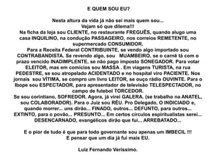 E QUEM SOU EU?
Nesta altura da vida já não sei mais quem sou...
Vejam só que dilema!!!
Na ficha da loja sou CLIENTE, no restaurante FREGUÊS, quando alugo uma
casa INQUILINO, na condução PASSAGEIRO, nos correios REMETENTE, no
supermercado CONSUMIDOR.
Para a Receita Federal CONTRIBUINTE, se vendo algo importado sou
CONTRABANDISTA. Se revendo algo, sou MUAMBEIRO, se o carnê tá com o
prazo vencido INADIMPLENTE, se não pago imposto SONEGADOR. Para votar
ELEITOR, mas em comícios sou MASSA . Em viagens TURISTA, na rua
PEDESTRE, se sou atropelado ACIDENTADO e no hospital viro PACIENTE. Nos
jornais sou VÍTIMA, se compro um livro LEITOR, se ouço rádio OUVINTE. Para o
Ibope sou ESPECTADOR, para apresentador de televisão TELESPECTADOR, no
campo de futebol TORCEDOR.
Se sou corintiano, SOFREDOR. Agora, já virei GALERA. (se trabalho na ANATEL,
sou COLABORADOR). Para o Juiz sou RÉU. Pro Delegado, O INDICIADO e,
quando morrer... uns dirão... FINADO, outros... DEFUNTO, para outros...
EXTINTO, para o povão... PRESUNTO... Em certos círculos espiritualistas serei...
DESENCARNADO, evangélicos dirão que fui... ARREBATADO...
E o pior de tudo é que para todo governante sou apenas um IMBECIL !!!
E pensar que um dia já fui mais EU.
Luiz Fernando Veríssimo.
 