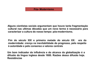 Pós- Modernismo
Alguns cientistas sociais argumentam que houve tanta fragmentação
cultural nas ultimas décadas que um novo termo é necessário para
caracterizar a cultura do nosso tempo: pós-modernismo.
Fim do século XIX e primeira metade do século XX: era da
modernidade: crença na inevitabilidade do progresso, pelo respeito
à autoridade e pelo consenso a valores centrais
Um bom indicador da influência e do alcance da globalização é a
difusão da língua inglesa desde 1600. Razões dessa difusão hoje.
Resistências
 
