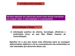 A Cultura como coerção
Há dois aspectos da cultura que atuam como forças coercitivas
em nossas vidas: a racionalização e o consumismo
Racionalização e Tempo
A valorização positiva da ciência, tecnologia, eficiência e
praticidade levou ao que Max Weber chamou de
racionalização.
Significa (1) o uso dos meios mais eficientes para se conseguir
determinados objetivos e (2) as consequências não pretendidas ou
não intentadas que decorrem desse uso.
 