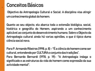 2
Conceitos Básicos
Objectivo da Antropologia Cultural e Social: A disciplina visa atingir
um conhecimentoglobaldohomem.
Quanto ao seu objecto, ela abarca toda a extensão biológica, social,
histórica e geográfia do Homem, aspirando a um conhecimento
aplicável ao conjunto do desenvolvimento humano. Sobre o Objecto da
Antropologia cultural ainda há varias opiniões, o que é típico duma
ciênciasocialnova.
Para P. Armando Ribeiros (1998, p. 8) - "É a ciência do homem como ser
cultural,entendendoporCULTURAo conjuntodastradições”.
Para Bernardo Bernardi (1978, p. 19)- "A Antropologia indaga o
significado e as estruturas da vida do homem como expressão da sua
actividademental".
 
