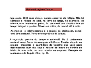 Hoje ainda, 7000 anos depois, somos escravos do relógio. Não há
somente o relógio na sala, na torre da Igreja, no escritório, na
fabrica, mas também no pulso. Ex. um casal que trabalha fora em
tempo integral e que tem filhos: sua rotina, de manhã até à noite.
Aceitamos e internalizamos o o regime do Werkglock, como
uma coisa natural. Torna-se um produto da cultura.
A regulação precisa do tempo é racional? Ela é certamente
racional como forma de assegurar eficiência. Prestar atenção no
relógio maximiza a quantidade de trabalho que você pode
desempenhar num dia, seja o horário do metrô ou horário do
inicio de uma aula, ou uma reunião na empresa. Exemplo do
restaurante de Tóquio .Blim, pg. 97.
Racionalização e Tempo
 