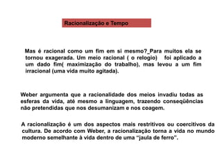 Weber argumenta que a racionalidade dos meios invadiu todas as
esferas da vida, até mesmo a linguagem, trazendo conseqüências
não pretendidas que nos desumanizam e nos coagem.
A racionalização é um dos aspectos mais restritivos ou coercitivos da
cultura. De acordo com Weber, a racionalização torna a vida no mundo
moderno semelhante à vida dentro de uma “jaula de ferro”.
Mas é racional como um fim em si mesmo? Para muitos ela se
tornou exagerada. Um meio racional ( o relogio) foi aplicado a
um dado fim( maximização do trabalho), mas levou a um fim
irracional (uma vida muito agitada).
Racionalização e Tempo
 