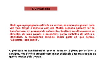 Dado que a propaganda estimula as vendas, as empresas gastam cada
vez mais tempo e dinheiro com ela. Muitas pessoas parecem ter se
transformado em propaganda ambulante.. Desfilam orgulhosamente as
etiquetas de suas roupas e acessórios como símbolos de status e
identidade. A propaganda torna-se assim parte do que somos.
“Consumo, logo existo”.
O processo de racionalização quando aplicado à produção de bens e
serviços, nos permite produzir com maior eficiência e ter mais coisas do
que os nossos pais tiveram.
2. Consumismo
 