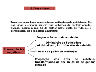 Consequências
negativas
Degradação do meio ambiente
Diminuição da liberdade e
individualismo, inclusive atos de rebeldia
Perda do poder de mudanças
Cooptação dos atos de rebeldia,
transformando-os em meios de se ganhar
dinheiro
2. Consumismo
Tendemos a ser bons consumidores, motivados pela publicidade. Ela
nos induz a comprar, mesmo que tenhamos de contrair grandes
dívidas. Mesmo o que há de melhor neste estilo de vida, ele é
compulsório, diz o sociólogo Baudrillard.
 