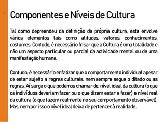 2
Componentes e Níveis de Cultura
Tal como depreendeu da definição da própria cultura, esta envolve
vários elementos tais como atitudes, valores, conhecimentos,
costumes. Contudo, é necessário frisar que a Cultura é uma totalidade e
não um aspecto particular ou parcial da actividade mental ou de uma
manifestaçãohumana.
Contudo, é necessárioenfatizar que ocomportamento individualapesar
de estar sujeito a regras culturais, nem sempre segue o ditado ou as
regras. Aí surge o que podemos chamar de: nível ideal da cultura (o que
os indivíduos deveriam fazer ou o que dizem estar a fazer) e nível real
da cultura (o que fazem realmente no seu comportamento observável).
Mas,nemporissoo nívelidealdeixade pertencerà realidade.
 