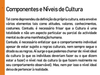 2
Componentes e Níveis de Cultura
Tal como depreendeu da definição da própria cultura, esta envolve
vários elementos tais como atitudes, valores, conhecimentos,
costumes. Contudo, é necessário frisar que a Cultura é uma
totalidade e não um aspecto particular ou parcial da actividade
mentaloudeumamanifestaçãohumana.
Contudo, é necessário enfatizar que o comportamento individual
apesar de estar sujeito a regras culturais, nem sempre segue o
ditado ou as regras. Aí surge o que podemos chamar de: nível ideal
da cultura (o que os indivíduos deveriam fazer ou o que dizem
estar a fazer) e nível real da cultura (o que fazem realmente no
seu comportamento observável). Mas, nem por isso o nível ideal
deixadepertencerà realidade.
 