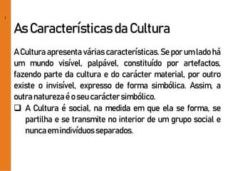 2
As Características da Cultura
A Cultura apresenta várias características. Se por um lado há
um mundo visível, palpável, constituído por artefactos,
fazendo parte da cultura e do carácter material, por outro
existe o invisível, expresso de forma simbólica. Assim, a
outranaturezaé o seu caráctersimbólico.
 A Cultura é social, na medida em que ela se forma, se
partilha e se transmite no interior de um grupo social e
nuncaem indivíduosseparados.
 