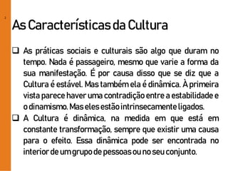 2
As Característicasda Cultura
 As práticas sociais e culturais são algo que duram no
tempo. Nada é passageiro, mesmo que varie a forma da
sua manifestação. É por causa disso que se diz que a
Cultura é estável. Mas também ela é dinâmica. À primeira
vista parece haver uma contradição entre a estabilidade e
o dinamismo.Mas elesestãointrinsecamenteligados.
 A Cultura é dinâmica, na medida em que está em
constante transformação, sempre que existir uma causa
para o efeito. Essa dinâmica pode ser encontrada no
interiorde um grupo de pessoasou no seu conjunto.
 