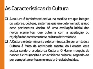2
As Característicasda Cultura
 A cultura é também selectiva, na medida em que integra
os valores, códigos, sistemas que um determinado grupo
acha pertinentes. Assim, há uma avaliação inicial dos
novos elementos, que culmina com a aceitação ou
rejeiçãodos mesmosnumacultura determinada.
 A Cultura é determinante e determinada: Se por um lado a
Cultura é fruto da actividade mental do Homem, este
acaba sendo o produto da Cultura. O Homem depois de
nascer é circunscrito a um ambiente cultural, regendo-se
por comportamentose normaspré-estabelecidas.
 