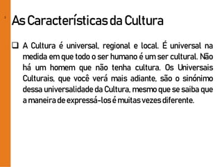 2
As Característicasda Cultura
 A Cultura é universal, regional e local. É universal na
medida em que todo o ser humano é um ser cultural. Não
há um homem que não tenha cultura. Os Universais
Culturais, que você verá mais adiante, são o sinónimo
dessa universalidade da Cultura, mesmo que se saiba que
a maneirade expressá-losé muitas vezes diferente.
 