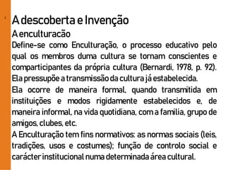 2
A descobertae Invenção
A enculturacão
Define-se como Enculturação, o processo educativo pelo
qual os membros duma cultura se tornam conscientes e
comparticipantes da própria cultura (Bernardi, 1978, p. 92).
Elapressupõe a transmissãoda culturajá estabelecida.
Ela ocorre de maneira formal, quando transmitida em
instituições e modos rigidamente estabelecidos e, de
maneira informal, na vida quotidiana, com a familia, grupo de
amigos,clubes,etc.
A Enculturação tem fins normativos: as normas sociais (leis,
tradições, usos e costumes); função de controlo social e
carácterinstitucionalnuma determinadaárea cultural.
 