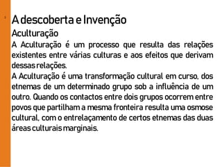 2
A descobertae Invenção
Aculturação
A Aculturação é um processo que resulta das relações
existentes entre várias culturas e aos efeitos que derivam
dessasrelações.
A Aculturação é uma transformação cultural em curso, dos
etnemas de um determinado grupo sob a influência de um
outro. Quando os contactos entre dois grupos ocorrem entre
povos que partilham a mesma fronteira resulta uma osmose
cultural, com o entrelaçamento de certos etnemas das duas
áreas culturaismarginais.
 