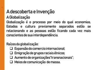 2
A descobertae Invenção
A Globalização
Globalização é o processo por meio do qual economias,
Estados e cultura previamente separados estão se
relacionando e as pessoas estão ficando cada vez mais
conscientesde sua interdependência.
Raízesda globalização:
 Expansãodo comerciointernacional;
 Emigraçãode gruposraciaisétnicos;
 Aumento de organizações“transnacionais”;
 Meios de comunicação de massa.
 