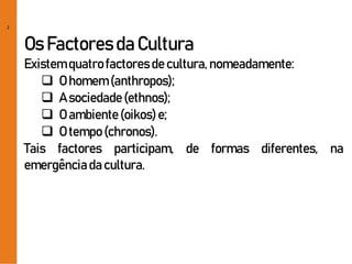 2
Os Factoresda Cultura
Existemquatrofactoresde cultura,nomeadamente:
 O homem(anthropos);
 A sociedade(ethnos);
 O ambiente(oikos)e;
 O tempo(chronos).
Tais factores participam, de formas diferentes, na
emergênciada cultura.
 