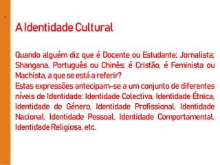 2
A IdentidadeCultural
Quando alguém diz que é Docente ou Estudante; Jornalista;
Shangana, Português ou Chinês; é Cristão, é Feminista ou
Machista,a que se está a referir?
Estas expressões antecipam-se a um conjunto de diferentes
níveis de Identidade: Identidade Colectiva, Identidade Étnica,
Identidade de Género, Identidade Profissional, Identidade
Nacional, Identidade Pessoal, Identidade Comportamental,
IdentidadeReligiosa, etc.
 