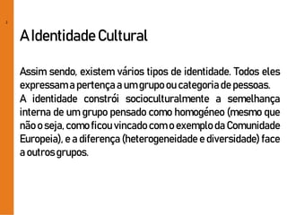 2
A IdentidadeCultural
Assim sendo, existem vários tipos de identidade. Todos eles
expressam a pertençaa um grupo ou categoriade pessoas.
A identidade constrói socioculturalmente a semelhança
interna de um grupo pensado como homogéneo (mesmo que
não o seja, como ficou vincado com o exemplo da Comunidade
Europeia), e a diferença (heterogeneidade e diversidade) face
a outrosgrupos.
 