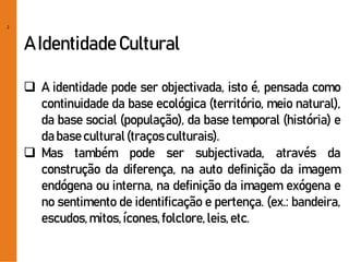 2
A IdentidadeCultural
 A identidade pode ser objectivada, isto é, pensada como
continuidade da base ecológica (território, meio natural),
da base social (população), da base temporal (história) e
da base cultural(traçosculturais).
 Mas também pode ser subjectivada, através da
construção da diferença, na auto definição da imagem
endógena ou interna, na definição da imagem exógena e
no sentimento de identificação e pertença. (ex.: bandeira,
escudos,mitos,ícones,folclore,leis,etc.
 