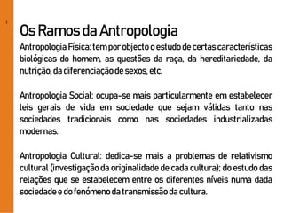 2
Os Ramos da Antropologia
Antropologia Física: tem por objecto o estudode certas características
biológicas do homem, as questões da raça, da hereditariedade, da
nutrição,dadiferenciaçãodesexos,etc.
Antropologia Social: ocupa-se mais particularmente em estabelecer
leis gerais de vida em sociedade que sejam válidas tanto nas
sociedades tradicionais como nas sociedades industrializadas
modernas.
Antropologia Cultural: dedica-se mais a problemas de relativismo
cultural (investigação da originalidade de cada cultura); do estudo das
relações que se estabelecem entre os diferentes níveis numa dada
sociedadee do fenómenoda transmissãodacultura.
 