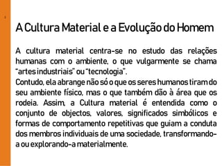 2
A CulturaMateriale a Evoluçãodo Homem
A cultura material centra-se no estudo das relações
humanas com o ambiente, o que vulgarmente se chama
“artesindustriais”ou “tecnologia”.
Contudo, ela abrange não só o que os seres humanos tiram do
seu ambiente físico, mas o que também dão à área que os
rodeia. Assim, a Cultura material é entendida como o
conjunto de objectos, valores, significados simbólicos e
formas de comportamento repetitivas que guiam a conduta
dos membros individuais de uma sociedade, transformando-
a ou explorando-amaterialmente.
 