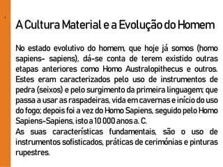 2
A CulturaMateriale a Evoluçãodo Homem
No estado evolutivo do homem, que hoje já somos (homo
sapiens- sapiens), dá-se conta de terem existido outras
etapas anteriores como Homo Australopithecus e outros.
Estes eram caracterizados pelo uso de instrumentos de
pedra (seixos) e pelo surgimento da primeira linguagem; que
passa a usar as raspadeiras, vida em cavernas e início do uso
do fogo; depois foi a vez do Homo Sapiens, seguido pelo Homo
Sapiens-Sapiens, istoa 10 000anosa. C.
As suas características fundamentais, são o uso de
instrumentos sofisticados, práticas de cerimónias e pinturas
rupestres.
 