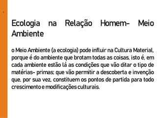 2
Ecologia na Relação Homem- Meio
Ambiente
o Meio Ambiente (a ecologia) pode influir na Cultura Material,
porque é do ambiente que brotam todas as coisas, isto é, em
cada ambiente estão lá as condições que vão ditar o tipo de
matérias- primas; que vão permitir a descoberta e invenção
que, por sua vez, constituem os pontos de partida para todo
crescimentoe modificaçõesculturais.
 