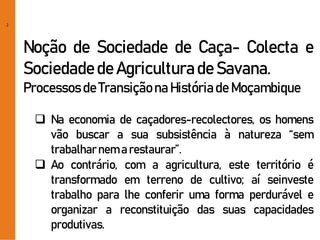 2
Noção de Sociedade de Caça- Colecta e
Sociedadede Agriculturade Savana.
Processosde Transiçãona Históriade Moçambique
 Na economia de caçadores-recolectores, os homens
vão buscar a sua subsistência à natureza “sem
trabalharnem a restaurar”.
 Ao contrário, com a agricultura, este território é
transformado em terreno de cultivo; aí seinveste
trabalho para lhe conferir uma forma perdurável e
organizar a reconstituição das suas capacidades
produtivas.
 