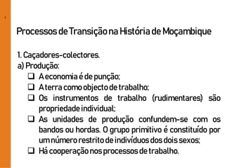 2
Processos de Transiçãona Históriade Moçambique
1. Caçadores-colectores.
a) Produção:
 A economiaé de punção;
 A terra comoobjectode trabalho;
 Os instrumentos de trabalho (rudimentares) são
propriedadeindividual;
 As unidades de produção confundem-se com os
bandos ou hordas. O grupo primitivo é constituído por
um númerorestritode indivíduosdosdoissexos;
 Há cooperaçãonosprocessosde trabalho.
 