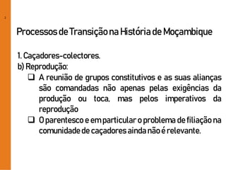 2
Processos de Transiçãona Históriade Moçambique
1. Caçadores-colectores.
b) Reprodução:
 A reunião de grupos constitutivos e as suas alianças
são comandadas não apenas pelas exigências da
produção ou toca, mas pelos imperativos da
reprodução
 O parentesco e em particular o problema de filiação na
comunidadede caçadores aindanãoé relevante.
 