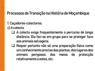 2
Processos de Transiçãona Históriade Moçambique
1. Caçadores-colectores.
c) A colecta:
 A colecta exige frequentemente o percurso de longa
distância. Ela faz-se em grupo para se proteger face
aos animaisselvagens.
 Requer portanto não só uma preparação física como
um conhecimento preciso das plantas, dos lugares dos
animais perigosos, dos meios de protecção
relativamentea estes,etc.
 