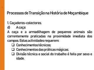2
Processos de Transiçãona Históriade Moçambique
1. Caçadores-colectores.
d) A caça:
A caça e a armadilhagem de pequenos animais são
correntemente praticadas na proximidade imediata dos
campos.Estasactividades requerem:
 Conhecimentostécnicos;
 Conhecimentosdas práticasmágicas;
 Divisão técnica e social do trabalho é feita por sexo e
idade.
 