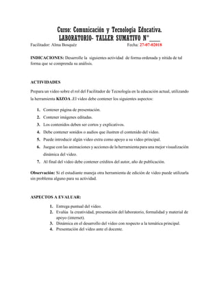 Curso: Comunicación y Tecnología Educativa.
LABORATORIO- TALLER SUMATIVO N°___
Facilitador: Alma Bosquéz Fecha: 27-07-02018
INDICACIONES: Desarrolle la siguientes actividad de forma ordenada y nítida de tal
forma que se comprenda su análisis.
ACTIVIDADES
Prepara un video sobre el rol del Facilitador de Tecnología en la educación actual, utilizando
la herramienta KIZOA .El video debe contener los siguientes aspectos:
1. Contener página de presentación.
2. Contener imágenes editadas.
3. Los contenidos deben ser cortos y explicativos.
4. Debe contener sonidos o audios que ilustren el contenido del video.
5. Puede introducir algún video extra como apoyo a su video principal.
6. Juegue con las animaciones y acciones de la herramienta para una mejor visualización
dinámica del video.
7. Al final del video debe contener créditos del autor, año de publicación.
Observación: Si el estudiante maneja otra herramienta de edición de video puede utilizarla
sin problema alguno para su actividad.
ASPECTOS A EVALUAR:
1. Entrega puntual del video.
2. Evalúa la creatividad, presentación del laboratorio, formalidad y material de
apoyo (internet).
3. Dinámica en el desarrollo del video con respecto a la temática principal.
4. Presentación del video ante el docente.
 