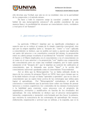 Ad Maiorem Dei Gloriam
                                                  FRANCISCO JAVIER ORDAZ SALAZR

ello develan una Verdad, que aún no en su totalidad, sino en la parcialidad
de la compresión y el método mismo.
       En base a todo lo expuesto surge la cuestión: ¿cuándo se puede
hablar de una metacognición entonces? ¿Es posible considerar de una
manera llana y la posibilidad de alcanzar un conocimiento cierto, verdadero
y real para el ser humano?




         3. ¿Qué entender por Metacognición?



       La partícula >>Meta<< imprime por su significado etimológico un
aspecto que no se reduce al campo de la simple cognición conceptual, sino
que por su origen significa 'junto a', 'después de', “entre” o “con”; aplicada
a conocimiento se deduce, que no podría ser junto a, puesto que implicaría
ser parte del proceso y no constitutivo esencial del mismo, la preposición
entre no cabría porque resaltaría el accidental de “relación” existente entre
el Sujeto y el Objeto implicados en el conocimiento y no el conocimiento en
sí como en el caso anterior; y la preposición “con” implica una composición
del conocimiento pero no como una realidad completa, por lo tanto queda
solamente el de “después de”, que le imprime un carácter de calificativo al
conocimiento, que le demanda una acción “hiper” a la acción del
conocimiento universal; quedando como el conocimiento Trascendental.
       Así se diría que la Metacognición “ya se había utilizado desde la
época de los setenta (lo propone Flavel en 1979), hace poco tiempo que se
le ha dado énfasis a lo que se llama “aprender a aprender", que no es sino el
conocimiento que un sujeto tiene acerca de las estrategias que utiliza para
lograr el aprendizaje.     Por "Metacognición" enténdemos el grado de
conciencia o conocimiento que la persona tiene sobre sus formas de pensar
(proceso y eventos cognitivos), los: contenidos de los mismos (estructuras)
y la habilidad para controlar estos procesos con el propósito de
organizarlos, revisarlos y modificarlos en función de los resultados del
aprendizaje. De esta definición se deduce que el proceso metacognitivo
(atención, comprensión y memoria), está formado por dos fases: la primera,
que encierra la consciencia de las estrategias de aprendizaje (de ensayo,
elaboración, organización y activas) que se utilizan, y la segunda, que es la




                                      10
 