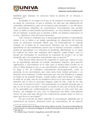 Ad Maiorem Dei Gloriam
                                                                      FRANCISCO JAVIER ORDAZ SALAZR

habilidad para manejar los procesos hacia la mejora de su eficacia y
eficiencia.”20
       Resaltable es el campo en el que se da entonces la metacognición, en
un plano de conciencia, lo que le permite ser más que una adquisición de
contenidos informativos, para ser un aspecto más formativo y con ello hacer
del conocimiento adquirido un conocimiento trascendental, que permita
como se había ya mencionado anteriormente, un conocimiento configurador
del ser humano, al grado que le permita a dicho ser humano expresarse en
su Ser y Quehacer como Persona Consciente.
       Vale entonces reafirmar que la metacognición plenifica el aprendizaje
mismo y no se limita a un simple aprendizaje de adquisición de técnicas
como se menciona Coronado María que “la metacognición se maneja
siempre en el plano de la consciencia, mientras que las estrategias de
aprendizaje no necesariamente, puesto que en muchas ocasiones, cuando se
realiza un aprendizaje o se soluciona un problema, difícilmente se es capaz
de explicar las fases que seguimos para lograrlo; según Piaget, esto es
porque las estrategias se encuentran en esquemas de acción y no se han
integrado aún a los esquemas conceptuales que se poseen.”21
       Para ilustrar dicho proceso de cognición es aquel que supera el caso
de un aprendizaje aplicado en sentido meramente práctico, para hacerlo
significativo y trascendente en la vida, pues el mismo Paulo Coelho en su
obra el Zahir plasma lo que es un conocimiento cientificista y práctico, que
no llega a ser un verdadero conocimiento metacognicional, como se
pretende en un conocimiento que como meta tiene formar personas y no
informar seres humanos, Coelho menciona que: van dos Bomberos a apagar
un fuego en un pequeño bosque, cuando ambos salen del bosque y llegan a
la orilla de un lago, uno de los bomberos lleva en la cara marcas de ceniza,
mientras que el otro no presenta ninguna señal de ella, ¿cuál de los dos
creen que se lavaría la cara?… Frecuentemente se responde diciendo que el
que va con la cara con tizne es quien se lavaría la cara, por el hecho de que
se ha aprendido por condicionamiento que cuando se está sucio hay que
lavarse, sin embargo en este caso se demuestra que dicho conocimiento
carece de una valía más allá del acto experiencial, porque quien se lavó es
aquel que lleva la cara limpia22.
       No por el hecho de haber aplicado el conocimiento adquirido por la
experiencia de lavarse, demostró tener un conocimiento de un aspecto

20
    Coronado, Gallardo María del Refugio & Díaz Orozco Mónica de Jesús, “El proceso de Aprendizaje por
Tutoría Personal”, En: Colección de Pedagogía VI, de UNIVA (Universidad del Valle de Atemajac), Pág. 48 - 49
21
   Ibid. Pág. 50
22
   Cfr. COELHO, Paulo, “Der Zahir”, Verlag Roman, Zürich 1997, Seite 180

                                                    11
 