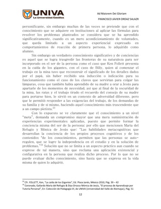 Ad Maiorem Dei Gloriam
                                                                      FRANCISCO JAVIER ORDAZ SALAZR

personificante, sin embargo muchas de las veces se pretende que con el
conocimiento que se adquiere en instituciones al aplicar las fórmulas para
resolver los problemas planteados se considera que se ha aprendido
significativamente, cuando es un mero acondicionamiento de voluntades,
que queda limitado a un aspecto experiencial expresado en
comportamientos de reacción de primera persona, lo adquirido como
alumno.
       Sin embargo un verdadero conocimiento significativo y de conciencias
es aquel que se logra trasgredir las fronteras de su naturaleza para ser
incorporado en el ser de la persona como el caso que Ken Follett presenta
en la caída de los gigantes, con el caso de Billy, quien al comenzar el
trabajo en la mina tuvo que reconstruir el significado de los detalles dados
por el papá, sin haber recibido una inducción o indicación para su
funcionamiento como el caso de los clavos que servirían para colgar las
lámparas, cosa que también había aprendido de su madre a orar a Jesús para
apartarle de los momentos de necesidad, así que al final de la oscuridad de
la mina, las ratas y el trabajo tirado el recuerdo del consejo de su madre
para portarse bien, le sirvió en un contexto de adversidad diferente, pero
que le permitió responder a las exigencias del trabajo, de los demandas de
su familia y de sí mismo, haciendo aquel conocimiento más trascendente que
a un campo pietista.23
       Con lo expuesto se ve claramente que el conocimiento a un nivel
“meta”, demanda un compromiso mayor que una mera suministración de
experiencias experimentales aplicadas, puesto que permite formar la
conciencia misma del ser de la persona; por ello que mencionen María del
Refugio y Mónica de Jesús que: “Las habilidades metacognitivas que
desarrollan la conciencia de los propios procesos cognitivos y de los
contenidos "de los conocimientos, permiten que las personas se auto-
regulen, que se logre la independencia en el estudio y en la solución de
problemas.”24 Solución que no se limita a un aspecto práctico aun cuando se
exprese de tal manera, sino que reclama una aplicación existencial y
configurativa en la persona que realiza dicho proceso. Por lo que no se
puede evaluar dicho conocimiento, sino hasta que se expresa en la vida
misma de quien lo adquirió.




23
  Cfr. FOLLETT, Ken, “La caída de los Gigantes”, Ed. Plaza Janés, México 2010, Pág. 39 – 42
24
  Coronado, Gallardo María del Refugio & Díaz Orozco Mónica de Jesús, “El proceso de Aprendizaje por
Tutoría Personal”, En: Colección de Pedagogía VI, de UNIVA (Universidad del Valle de Atemajac), Pág. 51

                                                    12
 