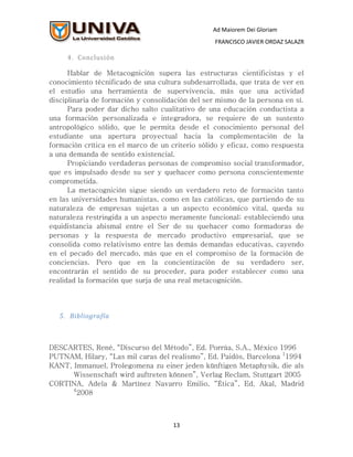Ad Maiorem Dei Gloriam
                                                  FRANCISCO JAVIER ORDAZ SALAZR

     4. Conclusión

      Hablar de Metacognición supera las estructuras cientificistas y el
conocimiento técnificado de una cultura subdesarrollada, que trata de ver en
el estudio una herramienta de supervivencia, más que una actividad
disciplinaria de formación y consolidación del ser mismo de la persona en sí.
      Para poder dar dicho salto cualitativo de una educación conductista a
una formación personalizada e integradora, se requiere de un sustento
antropológico sólido, que le permita desde el conocimiento personal del
estudiante una apertura proyectual hacia la complementación de la
formación crítica en el marco de un criterio sólido y eficaz, como respuesta
a una demanda de sentido existencial.
      Propiciando verdaderas personas de compromiso social transformador,
que es impulsado desde su ser y quehacer como persona conscientemente
comprometida.
      La metacognición sigue siendo un verdadero reto de formación tanto
en las universidades humanistas, como en las católicas, que partiendo de su
naturaleza de empresas sujetas a un aspecto económico vital, queda su
naturaleza restringida a un aspecto meramente funcional; estableciendo una
equidistancia abismal entre el Ser de su quehacer como formadoras de
personas y la respuesta de mercado productivo empresarial, que se
consolida como relativismo entre las demás demandas educativas, cayendo
en el pecado del mercado, más que en el compromiso de la formación de
conciencias. Pero que en la concientización de su verdadero ser,
encontrarán el sentido de su proceder, para poder establecer como una
realidad la formación que surja de una real metacognición.




   5. Bibliografía



DESCARTES, René, “Discurso del Método”, Ed. Porrúa, S.A., México 1996
PUTNAM, Hilary, “Las mil caras del realismo”, Ed. Paidós, Barcelona 11994
KANT, Immanuel, Prolegomena zu einer jeden künftigen Metaphysik, die als
      Wissenschaft wird auftreten können”, Verlag Reclam, Stuttgart 2005
CORTINA, Adela & Martínez Navarro Emilio, “Ética”, Ed. Akal, Madrid
      4
        2008



                                     13
 