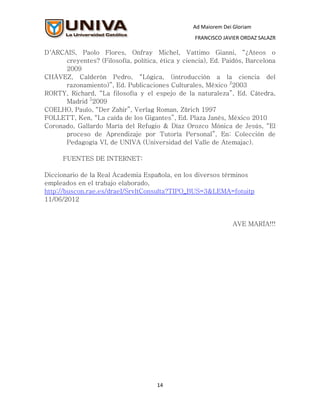 Ad Maiorem Dei Gloriam
                                                  FRANCISCO JAVIER ORDAZ SALAZR

D´ARCAIS, Paolo Flores, Onfray Michel, Vattimo Gianni, “¿Ateos o
      creyentes? (Filosofía, política, ética y ciencia), Ed. Paidós, Barcelona
      2009
CHÁVEZ, Calderón Pedro, “Lógica, (introducción a la ciencia del
      razonamiento)”, Ed. Publicaciones Culturales, México 22003
RORTY, Richard, “La filosofía y el espejo de la naturaleza”, Ed. Cátedra,
      Madrid 52009
COELHO, Paulo, “Der Zahir”, Verlag Roman, Zürich 1997
FOLLETT, Ken, “La caída de los Gigantes”, Ed. Plaza Janés, México 2010
Coronado, Gallardo María del Refugio & Díaz Orozco Mónica de Jesús, “El
      proceso de Aprendizaje por Tutoría Personal”, En: Colección de
      Pedagogía VI, de UNIVA (Universidad del Valle de Atemajac).

      FUENTES DE INTERNET:

Diccionario de la Real Academia Española, en los diversos términos
empleados en el trabajo elaborado,
http://buscon.rae.es/draeI/SrvltConsulta?TIPO_BUS=3&LEMA=fotuitp
11/06/2012


                                                                AVE MARÍA!!!




                                      14
 