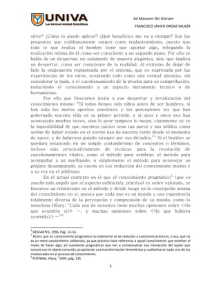 Ad Maiorem Dei Gloriam
                                                                    FRANCISCO JAVIER ORDAZ SALAZR

sirve? ¿Cómo lo puedo aplicar? ¿Qué beneficios me va a otorgar? Son las
preguntas que cotidianamente surgen como replanteamiento, puesto que
todo lo que realiza el hombre tiene que aportar algo, relegando la
realización misma de él como ser consciente a un segundo plano. Por ello se
habla de un despertar, no solamente de manera alegórica, sino que implica
un despertar, como ser consciente de la realidad. Al extremo de dejar de
lado la enajenación replanteada por el sistema, que es expresada por las
experiencias de los otros, aceptando todo como una verdad absoluta, sin
considerar la duda, o el cuestionamiento de la prueba para su comprobación,
reduciendo el conocimiento a un aspecto meramente técnico o de
herramienta.
       Por ello que Descartes invite a ese despertar y revaloración del
conocimiento mismo: “Si todos hemos sido niños antes de ser hombres, si
han sido los meros apetitos sensitivos y los perceptores los que han
gobernado nuestra vida en su primer período, y si unos y otros nos han
aconsejado muchas veces, sino lo peor tampoco lo mejor, claramente se ve
la imposibilidad de que nuestros juicios sean tan puros y tan sólidos como
serían de haber estado en el eterno uso de nuestra razón desde el momento
de nacer, y de habernos guiado siempre por sus dictados.”4 Si el hombre se
quedara estancado en un simple costumbrismo de conceptos o términos,
incluso más provocativamente de técnicas para la resolución de
cuestionamientos vitales, como el método para sembrar, el método para
acompañar a un moribundo, o simplemente el método para aconsejar un
prójimo desamparado, se caería en ese reducción del conocimiento mismo y
a su vez en el nihilismo.
       En el actual contexto en el que el conocimiento pragmático5 (que es
mucho más amplio que el aspecto utilitarista, práctico) es sobre valorado, se
favorece un relativismo en el método y desde luego en la concepción misma
del conocimiento en sí, puesto que cada uno es un mundo y una experiencia
totalmente diversa de la percepción y comprensión de su mundo, como lo
menciona Hilary: “Cada uno de nosotros tiene muchas opiniones sobre <<lo
que ocurriría si>> …, y muchas opiniones sobre <<lo que hubiera
ocurrido>> …”6.


4
  DESCARTES, 1996, Pág. 13-14.
5
  Aclaro que un conocimiento pragmático no solamente se ve reducido a cuestiones prácticas, o sea, que no
es un mero conocimiento utilitarista, ya que práctico hace referencia a aquel conocimiento que enseñan el
modo de hacer algo; en cuestiones pragmáticas que van a contextualizar esa interacción del sujeto que
conoce con el objeto conocido, propiciando una transformación fenoménica y cualitativa en cada uno de los
involucrados en el proceso de conocimiento.
6                  1
  PUTNAM, Hilary, 1994, pág. 135

                                                   3
 