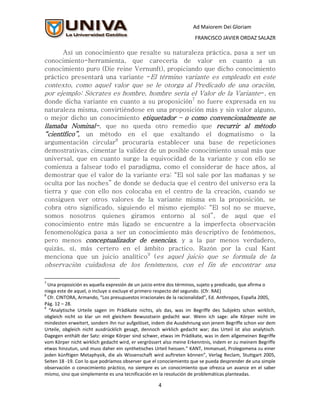 Ad Maiorem Dei Gloriam
                                                                     FRANCISCO JAVIER ORDAZ SALAZR

      Así un conocimiento que resalte su naturaleza práctica, pasa a ser un
conocimiento-herramienta, que carecería de valor en cuanto a un
conocimiento puro (Die reine Vernunft), propiciando que dicho conocimiento
práctico presentará una variante -El término variante es empleado en este
contexto, como aquel valor que se le otorga al Predicado de una oración,
por ejemplo: Sócrates es hombre, hombre sería el Valor de la Variante-, en
donde dicha variante en cuanto a su proposición7 no fuere expresada en su
naturaleza misma, convirtiéndose en una proposición más y sin valor alguno,
o mejor dicho un conocimiento etiquetador – o como convencionalmente se
llamaba Nominal-, que no queda otro remedio que recurrir al método
“científico”, un método en el que exaltando el dogmatismo o la
argumentación circular8 procuraría establecer una base de repeticiones
demostrativas, cimentar la validez de un posible conocimiento usual más que
universal, que en cuanto surge la equivocidad de la variante y con ello se
comienza a falsear todo el paradigma, como el considerar de hace años, al
demostrar que el valor de la variante era: “El sol sale por las mañanas y se
oculta por las noches” de donde se deducía que el centro del universo era la
tierra y que con ello nos colocaba en el centro de la creación, cuando se
consiguen ver otros valores de la variante misma en la proposición, se
cobra otro significado, siguiendo el mismo ejemplo: “El sol no se mueve,
somos nosotros quienes giramos entorno al sol”, de aquí que el
conocimiento entre más ligado se encuentre a la imperfecta observación
fenomenológica pasa a ser un conocimiento más descriptivo de fenómenos,
pero menos conceptualizador de esencias, y a la par menos verdadero,
quizás, sí, más certero en el ámbito practico. Razón por la cual Kant
menciona que un juicio analítico9 (es aquel juicio que se formula de la
observación cuidadosa de los fenómenos, con el fin de encontrar una

7
  Una proposición es aquella expresión de un juicio entre dos términos, sujeto y predicado, que afirma o
niega este de aquel, o incluye o excluye el primero respecto del segundo. (Cfr. RAE)
8
  Cfr. CINTORA, Armando, “Los presupuestos irracionales de la racionalidad”, Ed. Anthropos, España 2005,
Pág. 12 – 28.
9
  “Analytische Urteile sagen im Prädikate nichts, als das, was im Begriffe des Subjekts schon wirklich,
obgleich nicht so klar un mit gleichem Bewusstsein gedacht war. Wenn ich sage: alle Körper nicht im
mindesten erweitert, sondern ihn nur aufgelöset, indem die Ausdehnung von jenem Begriffe schon vor dem
Urteile, obgleich nicht ausdrücklich gesagt, dennoch wirklich gedacht war; das Urteil ist also analytisch.
Dagegen enthält der Satz: einige Körper sind schwer, etwas im Prädikate, was in dem allgemeinen Begriffe
vom Körper nicht wirklich gedacht wird, er vergrössert also meine Erkenntnis, indem er zu meinem Begriffe
etwas hinzutun, und muss daher ein synthetisches Urteil heissen.” KANT, Immanuel, Prolegomena zu einer
jeden künftigen Metaphysik, die als Wissenschaft wird auftreten können”, Verlag Reclam, Stuttgart 2005,
Seiten 18 -19. Con lo que podríamos observer que el conociemiento que se pueda desprender de una simple
observación o conocimiento práctico, no siempre es un conocimiento que ofrezca un avance en el saber
mismo, sino que simplemente es una tecnificación en la resolución de problemáticas planteadas.

                                                    4
 