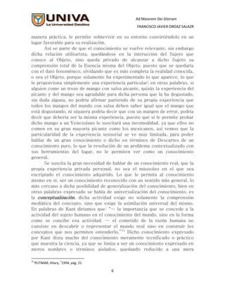 Ad Maiorem Dei Gloriam
                                                  FRANCISCO JAVIER ORDAZ SALAZR

manera práctica, le permite sobrevivir en su entorno convirtiéndolo en un
lugar favorable para su realización.
       Así se parte de que el conocimiento se vuelve relevante, sin embargo
dicha relación utilitarista, quedándose en la interacción del Sujeto que
conoce al Objeto, sino queda privado de alcanzar a dicho Sujeto su
comprensión total de la Esencia misma del Objeto, puesto que se quedaría
con el dato fenoménico, olvidando que es más completa la realidad conocida,
o sea el Objeto, porque solamente ha experimentado lo que aparece, lo que
le proporciona simplemente una experiencia particular; en otras palabras, si
alguien come un trozo de mango con salsa picante, quizás la experiencia del
picante y del mango sea agradable para dicha persona que la ha degustado,
sin duda alguna, no podría afirmar partiendo de su propia experiencia que
todos los mangos del mundo con salsa deben saber igual que el mango que
está degustando, ni siquiera podría decir que con un margen de error, podría
decir que debería ser la misma experiencia, puesto que si le permite probar
dicho mango a un Venezolano le suscitará una incomodidad, ya que ellos no
comen en su gran mayoría picante como los mexicanos, así vemos que la
particularidad de la experiencia sensorial se ve muy limitada, para poder
hablar de un gran conocimiento o dicho en términos de Descartes de un
conocimiento puro, lo que la resolución de un problema contextualizado con
sus herramientas del lugar, no le permiten ver como un conocimiento
general.
       Se suscita la gran necesidad de hablar de un conocimiento real, que la
propia experiencia privada personal, no sea el mausoleo en el que sea
encriptado el conocimiento adquirido. Lo que le permita al conocimiento
mismo en sí, ser un conocimiento reconocido con un sentido más general, lo
más cercano a dicha posibilidad de generalización del conocimiento, bien en
otras palabras expresado se habla de universalización del conocimiento, es
la conceptualización, dicha actividad exige no solamente la comprensión
mediática del concepto, sino que exige la asimilación universal del mismo.
En palabras de Kant diríamos que: “… la importancia que se concede a la
actividad del sujeto humano en el conocimiento del mundo, sino en la forma
como se concibe esa actividad. … el cometido de la razón humana no
consiste en descubrir o representar el mundo real sino en construir los
conceptos que nos permiten entenderlo.”11 Dicho conocimiento expresado
por Kant dista mucho del conocimiento meramente tecnificado o práctico
que muestra la ciencia, ya que se limita a ser un conocimiento expresado en
meros nombres o términos aislados, quedando reducido a una mera

11                  1
     PUTNAM, Hilary, 1994, pág. 21

                                      6
 