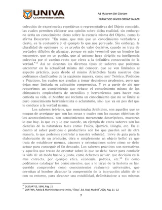 Ad Maiorem Dei Gloriam
                                                                       FRANCISCO JAVIER ORDAZ SALAZR

colección de experiencias repetitivas o representativas del Objeto conocido,
las cuales permiten elaborar una opinión sobre dicha realidad, sin embargo
no sería un conocimiento pleno sobre la esencia misma del Objeto, como lo
afirma Descartes: “En suma, que más que un conocimiento verdadero y
cierto, es la costumbre y el ejemplo lo que nos persuade. Sin embargo, la
pluralidad de opiniones no es prueba de valor decisivo, cuando se trata de
verdades difíciles de alcanzar, porque es más verosímil que un hombre las
encuentre, que no un pueblo, que al unísono haya dirigido su inteligencia
colectiva por el camino recto que eleva a la definitiva consecución de la
verdad.”12 Así se alcanzan los diversos tipos de saberes que podemos
encontrar en la actualidad misma del conocer, que se ven limitados al
aspecto práctico, pues desde el mismo Aristóteles hasta nuestros días
podríamos clasificarlos de la siguiente manera, como son: Teórico, Poiéticos
y Prácticos, los cuales nos ayudan a tomar decisiones prudentes, pero que
dejan muy limitada su aplicación comprensiva. Y es a partir de ahí que
requerimos un conocimiento que rebase el conocimiento mismo de los
chimpancés empleadores de utensilios y herramientas para hacer más
cómoda su vida, el hombre así reclama un conocimiento que no se limite al
puro conocimiento herramientista o aclaratorio, sino que va en pos del que
le conduce a la verdad misma.
       Los saberes teóricos, que mencionaba Aritóteles, son aquellos que se
ocupan de averiguar que son las cosas y cuales con las causas objetivas de
los acontecimientos; son conocimientos meramente descriptivos, muestran
lo que hay, lo que es y lo que sucede, un ejemplo de estos saberes son las
ciencias de la naturaleza tales como: Física, Química, Bilogía, etc. En el
cuanto al saber poiéticos o productivos son los que pueden ser de otra
manera, lo que podemos controlar a nuestra voluntad. Sirve de guía para la
elaboración de un producto, obra o simplemente un objeto bello; ya que
trata de establecer normas, cánones y orientaciones sobre cómo se debe
actuar para conseguir el fin deseado. Los saberes prácticos son normativos
y aquellos que tratan de orientar sobre lo que se debe hacer para conducir
la vida de un modo bueno y justo, como debemos actuar, que decisión es la
más correcta, por ejemplo ética, economía, política, etc.13 Es como
podríamos catalogar los conocimientos, que a lo largo de la historia se han
querido comprender como conocimientos realmente universales, que
permitan al hombre alcanzar la comprensión de la interacción afable de sí
con su entorno, para alcanzar una estabilidad, delimitándose a sus mismas

12
     DESCARTES, 1996, Pág. 15
13                                                                      4
     CORTINA, Adela & Martínez Navarro Emilio, “Ética”, Ed. Akal, Madrid 2008, Pág. 11- 12

                                                       7
 