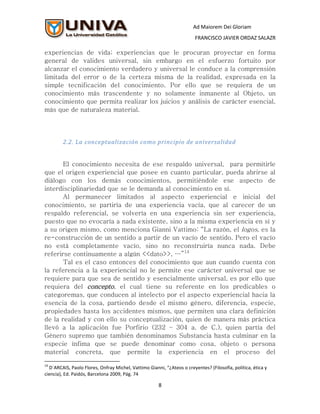 Ad Maiorem Dei Gloriam
                                                                        FRANCISCO JAVIER ORDAZ SALAZR

experiencias de vida; experiencias que le procuran proyectar en forma
general de valides universal, sin embargo en el esfuerzo fortuito por
alcanzar el conocimiento verdadero y universal le conduce a la comprensión
limitada del error o de la certeza misma de la realidad, expresada en la
simple tecnificación del conocimiento. Por ello que se requiera de un
conocimiento más trascendente y no solamente inmanente al Objeto, un
conocimiento que permita realizar los juicios y análisis de carácter esencial,
más que de naturaleza material.




        2.2. La conceptualización como principio de universalidad


       El conocimiento necesita de ese respaldo universal, para permitirle
que el origen experiencial que posee en cuanto particular, pueda abrirse al
diálogo con los demás conocimientos, permitiéndole ese aspecto de
interdisciplinariedad que se le demanda al conocimiento en sí.
       Al permanecer limitados al aspecto experiencial e inicial del
conocimiento, se partiría de una experiencia vacía, que al carecer de un
respaldo referencial, se volvería en una experiencia sin ser experiencia,
puesto que no evocaría a nada existente, sino a la misma experiencia en sí y
a su origen mismo, como menciona Gianni Vattimo: “La razón, el logos, es la
re-construcción de un sentido a partir de un vacío de sentido. Pero el vacío
no está completamente vacío, sino no reconstruiría nunca nada. Debe
referirse continuamente a algún <<dato>>, …”14
       Tal es el caso entonces del conocimiento que aun cuando cuenta con
la referencia a la experiencial no le permite ese carácter universal que se
requiere para que sea de sentido y esencialmente universal, es por ello que
requiera del concepto, el cual tiene su referente en los predicables o
categoremas, que conducen al intelecto por el aspecto experiencial hacia la
esencia de la cosa, partiendo desde el mismo género, diferencia, especie,
propiedades hasta los accidentes mismos, que permiten una clara definición
de la realidad y con ello su conceptualización, quien de manera más práctica
llevó a la aplicación fue Porfirio (232 – 304 a. de C.), quien partía del
Género supremo que también denominamos Substancia hasta culminar en la
especie ínfima que se puede denominar como cosa, objeto o persona
material concreta, que permite la experiencia en el proceso del

14
  D´ARCAIS, Paolo Flores, Onfray Michel, Vattimo Gianni, “¿Ateos o creyentes? (Filosofía, política, ética y
ciencia), Ed. Paidós, Barcelona 2009, Pág. 74

                                                      8
 