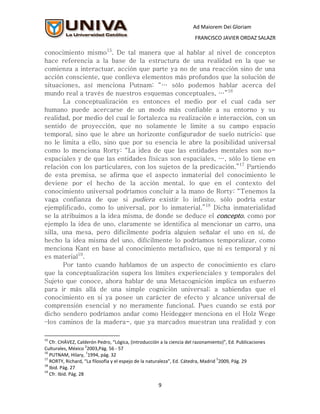 Ad Maiorem Dei Gloriam
                                                                       FRANCISCO JAVIER ORDAZ SALAZR

conocimiento mismo15. De tal manera que al hablar al nivel de conceptos
hace referencia a la base de la estructura de una realidad en la que se
comienza a interactuar, acción que parte ya no de una reacción sino de una
acción consciente, que conlleva elementos más profundos que la solución de
situaciones, así menciona Putnam: “… sólo podemos hablar acerca del
mundo real a través de nuestros esquemas conceptuales, …”16
       La conceptualización es entonces el medio por el cual cada ser
humano puede acercarse de un modo más confiable a su entorno y su
realidad, por medio del cual le fortalezca su realización e interacción, con un
sentido de proyección, que no solamente le limite a su campo espacio
temporal, sino que le abre un horizonte configurador de suelo nutricio; que
no le limita a ello, sino que por su esencia le abre la posibilidad universal
como lo menciona Rorty: “La idea de que las entidades mentales son no-
espaciales y de que las entidades físicas son espaciales, …, sólo lo tiene en
relación con los particulares, con los sujetos de la predicación.”17 Partiendo
de esta premisa, se afirma que el aspecto inmaterial del conocimiento le
deviene por el hecho de la acción mental, lo que en el contexto del
conocimiento universal podríamos concluir a la mano de Rorty: “Tenemos la
vaga confianza de que si pudiera existir lo infinito, sólo podría estar
ejemplificado, como lo universal, por lo inmaterial.”18 Dicha inmaterialidad
se la atribuimos a la idea misma, de donde se deduce el concepto, como por
ejemplo la idea de uno, claramente se identifica al mencionar un carro, una
silla, una mesa, pero difícilmente podría alguien señalar el uno en sí, de
hecho la idea misma del uno, difícilmente lo podríamos temporalizar, como
menciona Kant en base al conocimiento metafísico, que ni es temporal y ni
es material19.
       Por tanto cuando hablamos de un aspecto de conocimiento es claro
que la conceptualización supera los límites experienciales y temporales del
Sujeto que conoce, ahora hablar de una Metacognición implica un esfuerzo
para ir más allá de una simple cognición universal; a sabiendas que el
conocimiento en si ya posee un carácter de efecto y alcance universal de
comprensión esencial y no meramente funcional. Pues cuando se está por
dicho sendero podríamos andar como Heidegger menciona en el Holz Wege
–los caminos de la madera-, que ya marcados muestran una realidad y con

15
   Cfr. CHÁVEZ, Calderón Pedro, “Lógica, (introducción a la ciencia del razonamiento)”, Ed. Publicaciones
                      2
Culturales, México 2003,Pág. 56 - 57
16                    1
   PUTNAM, Hilary, 1994, pág. 32
17                                                                                 5
   RORTY, Richard, “La filosofía y el espejo de la naturaleza”, Ed. Cátedra, Madrid 2009, Pág. 29
18
   Ibid. Pág. 27
19
   Cfr. Ibid. Pág. 28

                                                      9
 