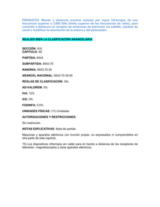 PRODUCTO: Mando a distancia (control remoto) por rayos infrarrojos de una
frecuencia superior a 3.000 GHz (límite superior de las frecuencias de radio), para
controlar a distancia un receptor de emisiones de televisión vía satélite, cambiar de
canal o modificar la orientación de la antena y del polarizador.


REALIZO BIEN LA CLASIFICACIÓN ARANCELARIA


SECCIÓN: XVI.
CAPITULO: 85

PARTIDA: 8543

SUBPARTIDA: 8543.70

NANDINA: 8543.70.30

ARANCEL NACIONAL: 8543.70.30.00

REGLAS DE CLASIFICACION: 3A)

AD-VALOREM: 0%

IVA: 12%

ICE: 0%

FODINFA: 0.5%

UNIDADES FÍSICAS: (11) Unidades

AUTORIZACIONES Y RESTRICCIONES:

Sin restricción

NOTAS EXPLICATIVAS: Nota de partida

Maquinas y aparatos eléctricos con función propia, no expresados ni comprendidos en
otra parte de este capítulo.

15) Los dispositivos infrarrojos sin cable para el mando a distancia de los receptores de
televisión, magnetoscopios y otros aparatos eléctricos.
 