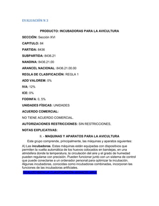 EVALUACIÓN N 3


            PRODUCTO: INCUBADORAS PARA LA AVICULTURA
SECCIÓN: Sección XVI
CAPITULO: 84
PARTIDA: 8436
SUBPARTIDA: 8436.21
NANDINA: 8436.21.00
ARANCEL NACIONAL: 8436.21.00.00
REGLA DE CLASIFICACIÓN: REGLA 1
ADD VALOREM: 0%
IVA: 12%
ICE: 0%
FODINFA: 0, 5%
UNIDADES FÍSICAS: UNIDADES
ACUERDO COMERCIAL:
NO TIENE ACUERDO COMERCIAL.
AUTORIZACIONES RESTRICCIONES: SIN RESTRICCIONES,
NOTAS EXPLICATIVAS:
            II. - MAQUINAS Y APARATOS PARA LA AVICULTURA
   Este grupo comprende, principalmente, las máquinas y aparatos siguientes:
A) Las incubadoras. Estas máquinas están equipadas con dispositivos que
permiten la vuelta automática de los huevos colocados en bandejas, en una
atmósfera donde la temperatura, la circulación del aire y el grado de humedad
pueden regularse con precisión. Pueden funcionar junto con un sistema de control
que puede conectarse a un ordenador personal para optimizar la incubación.
Algunas incubadoras, conocidas como incubadoras combinadas, incorporan las
funciones de las incubadoras artificiales.
REALIZO BIEN LA CLASIFICACIÓN ARANCELARIA
 