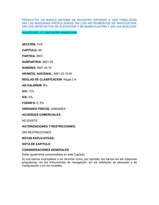 PRODUCTO: UN BARCO SISTEMA DE REGISTRO INFERIOR A 1000 TONELADAS
SIN LAS MAQUINAS PROPULSORAS SIN LOS INSTRUMENTOS DE NAVEGACIÓN,
SIN LOS ARTEFACTOS DE ELEVACIÓN Y DE MANIPULACIÓN Y SIN LOS MUELLES

REALIZO BIEN LA CLASIFICACIÓN ARANCELARIA



SECCIÓN: XVII

CAPITULO: 89

PARTIDA: 8901

SUBPARTIDA: 8901.20

NANDINA: 8901.20.19

ARANCEL NACIONAL: 8901.20.19.00

REGLAS DE CLASIFICACION: Regla 2 A

AD-VALOREM: 5%

IVA: 12%

ICE: 0%

FODINFA: 0, 5%

UNIDADES FÍSICAS: UNIDADES

ACUERDOS COMERCIALES:

NO EXISTE

AUTORIZACIONES Y RESTRICCIONES:

SIN RESTRICCIONES

NOTAS EXPLICATIVAS:

NOTA DE CAPITULO

CONSIDERACIONES GENERALES
Están igualmente comprendidos en este Capítulo:
A) Los barcos incompletos o sin terminar como, por ejemplo, los barcos sin las máquinas
propulsoras, sin los instrumentos de navegación, sin los artefactos de elevación y de
manipulación o sin los muebles.
 