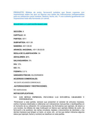 PRODUCTO: Billetes de avión, ferrocarril autobús que llevan cupones con
impresiones sobre las que no figuran aun todas las indicaciones indispensables
para su utilización como nombre, destino, fecha, etc. Y una cubierta igualmente con
impresiones todo ello formando un carnet.


REALIZÓ BIEN LA CLASIFICACIÓN ARANCELARIA



SECCIÓN: X

CAPITULO: 49

PARTIDA: 4911

SUBPARTIDA: 4911.99

NANDINA: 4911.99.00

ARANCEL NACIONAL: 4911.99.00.00

REGLA DE CLASIFICACIÓN: 3A

ADVALOREN: 20%

SALVAGUARDIA: 0%

IVA: 12%

ICE: 0%

FODINFA: 0.5 %

UNIDADES FÍSICAS: KILOGRAMOS

ACUERDOS COMERCIALES:

NO EXISTE ACUERDOS COMERCIALES

.AUTORIZACIONES Y RESTRICCIONES:

Sin restricciones

NOTAS EXPLICATIVAS:

9.11   LOS DEMAS IMPRESOS, INCLUIDAS LAS ESTAMPAS, GRABADOS Y
       FOTOGRAFIAS.
 Pertenecen a esta partida, siempre que presenten el carácter de artículos impresos,
ciertos impresos destinados a rellenarse con indicaciones manuscritas o dactilografías en
el momento de su utilización. En consecuencia, los formularios (por ejemplo, de abono a
una revista), los billetes de viaje multicupón en blanco (por ejemplo billetes de avión, de
ferrocarril y de autobús), las cartas circulares, tarjetas y documentos de identidad, y los
demás impresos que tengan un texto, un aviso, etc., en los que deban indicarse algunos
datos (por ejemplo, fecha y nombre) se clasifican en esta partida.
 