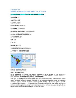 TRABAJO 19
PRODUCTO: SERRUCHO CON MANGO DE PLÁSTICO.

REALIZO BIEN LA CLASIFICACIÓN ARANCELARIA

SECCIÓN: XV

CAPITULO: 82

PARTIDA: 8202

SUBPARTIDA: 8202.10

NANDINA: 8202.10.10

ARANCEL NACIONAL: 8202.10.10.00

REGLA DE CLASIFICACIÓN: 3C

ADVALOREN: 0%

IVA: 12%

ICE: 0%

FODINFA: 0.5%

UNIDADES FÍSICAS: UNIDADES

ACUERDOS COMERCIALES:




NOTAS EXPLICATIVAS:

NOTA DE CAPITULO
82.02 SIERRAS DE MANO; HOJAS DE SIERRA DE CUALQUIER CLASE (INCLUSO
LAS FRESAS SIERRA Y LAS HOJAS SIN DENTAR).
Para que se clasifiquen en este Capítulo, los artículos mencionados anteriormente deben
tener, por regla general, la parte operante (o la hoja) de cualquier metal, de carburos
metálicos (véase la Nota Explicativa de la partida 28.49) o de cermet (véase la Nota
Explicativa de la partida 81.13), incluso si la montura (o el mango), que puede ser de otra
materia (madera, plástico etc.) predomina en peso, como sería el caso, por ejemplo, de un
cepillo con la montura de madera y la cuchilla de acero.
 