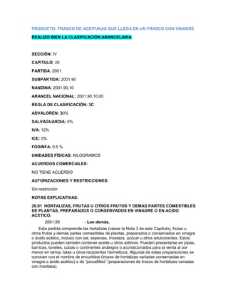 PRODUCTO: FRASCO DE ACEITUNAS QUE LLEGA EN UN FRASCO CON VINAGRE

REALIZO BIEN LA CLASIFICACIÓN ARANCELARIA



SECCIÓN: IV

CAPITULO: 20

PARTIDA: 2001

SUBPARTIDA: 2001.90

NANDINA: 2001.90.10

ARANCEL NACIONAL: 2001.90.10.00

REGLA DE CLASIFICACIÓN: 3C

ADVALOREN: 30%

SALVAGUARDIA: 0%

IVA: 12%

ICE: 0%

FODINFA: 0.5 %

UNIDADES FÍSICAS: KILOGRAMOS

ACUERDOS COMERCIALES:

NO TIENE ACUERDO

AUTORIZACIONES Y RESTRICCIONES:

Sin restricción

NOTAS EXPLICATIVAS:

20.01 HORTALIZAS, FRUTAS U OTROS FRUTOS Y DEMAS PARTES COMESTIBLES
DE PLANTAS, PREPARADOS O CONSERVADOS EN VINAGRE O EN ACIDO
ACETICO.
       2001.90               - Los demás.
    Esta partida comprende las hortalizas (véase la Nota 3 de este Capítulo), frutas u
otros frutos y demás partes comestibles de plantas, preparados o conservados en vinagre
o ácido acético, incluso con sal, especias, mostaza, azúcar u otros edulcorantes. Estos
productos pueden también contener aceite u otros aditivos. Pueden presentarse en pipas,
barricas, toneles, cubas o continentes análogos o acondicionados para la venta al por
menor en tarros, latas u otros recipientes herméticos. Algunas de estas preparaciones se
conocen con el nombre de encurtidos (trozos de hortalizas variadas conservadas en
vinagre o ácido acético) o de “piccallilies” (preparaciones de trozos de hortalizas variadas
con mostaza).
 