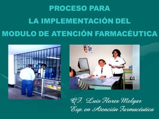 PROCESO PARA
     LA IMPLEMENTACIÓN DEL
MODULO DE ATENCIÓN FARMACÉUTICA




             QF. Luis Flores Melgar
             Esp. en Atención Farmacéutica
 